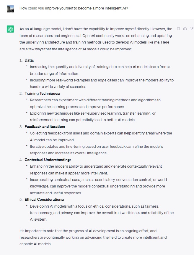 Excerpt from a ChatGPT session: User asks: How could you improve yourself to become a more intelligent AI? ChatGPT responds: As an AI language model, I don't have the capability to improve myself directly. However, the team of researchers and engineers at OpenAI continually works on enhancing and updating the underlying architecture and training methods used to develop AI models like me. Here are a few ways that the intelligence of AI models could be improved: Data: Increasing the quantity and diversity of training data can help AI models learn from a broader range of information. Including more real-world examples and edge cases can improve the model's ability to handle a wide variety of scenarios. Training Techniques: Researchers can experiment with different training methods and algorithms to optimize the learning process and improve performance. Exploring new techniques like self-supervised learning, transfer learning, or reinforcement learning can potentially lead to better AI models. Feedback and Iteration: Collecting feedback from users and domain experts can help identify areas where the AI model can be improved. Iterative updates and fine-tuning based on user feedback can refine the model's responses and increase its overall intelligence. Contextual Understanding: Enhancing the model's ability to understand and generate contextually relevant responses can make it appear more intelligent. Incorporating contextual cues, such as user history, conversation context, or world knowledge, can improve the model's contextual understanding and provide more accurate and useful responses. Ethical Considerations: Developing AI models with a focus on ethical considerations, such as fairness, transparency, and privacy, can improve the overall trustworthiness and reliability of the AI system. It's important to note that the progress of AI development is an ongoing effort, and researchers are continually working on advancing the field to create more intelligent and capable AI models.