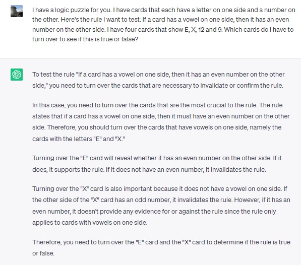 Excerpt from a ChatGPT session: User asks: I have a logic puzzle for you. I have cards that each have a letter on one side and a number on the other. Here's the rule I want to test: If a card has a vowel on one side, then it has an even number on the other side. I have four cards that show E, X, 12 and 9. Which cards do I have to turn over to see if this is true or false? ChatGPT responds: To test the rule "If a card has a vowel on one side, then it has an even number on the other side," you need to turn over the cards that are necessary to invalidate or confirm the rule. In this case, you need to turn over the cards that are the most crucial to the rule. The rule states that if a card has a vowel on one side, then it must have an even number on the other side. Therefore, you should turn over the cards that have vowels on one side, namely the cards with the letters "E" and "X." Turning over the "E" card will reveal whether it has an even number on the other side. If it does, it supports the rule. If it does not have an even number, it invalidates the rule. Turning over the "X" card is also important because it does not have a vowel on one side. If the other side of the "X" card has an odd number, it invalidates the rule. However, if it has an even number, it doesn't provide any evidence for or against the rule since the rule only applies to cards with vowels on one side. Therefore, you need to turn over the "E" card and the "X" card to determine if the rule is true or false.